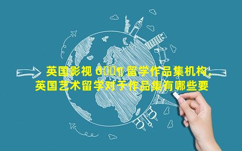 英国影视 🐶 留学作品集机构,英国艺术留学对于作品集有哪些要求